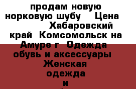 продам новую норковую шубу  › Цена ­ 83 000 - Хабаровский край, Комсомольск-на-Амуре г. Одежда, обувь и аксессуары » Женская одежда и обувь   . Хабаровский край